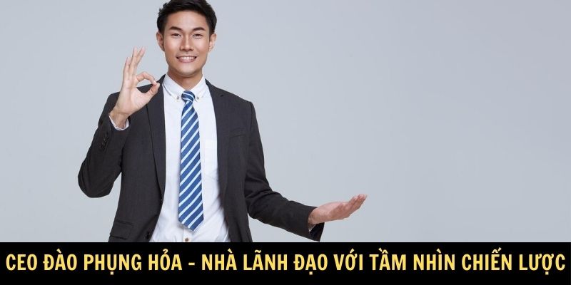 CEO Đào Phụng Hỏa - Nhà lãnh đạo với tầm nhìn chiến lược